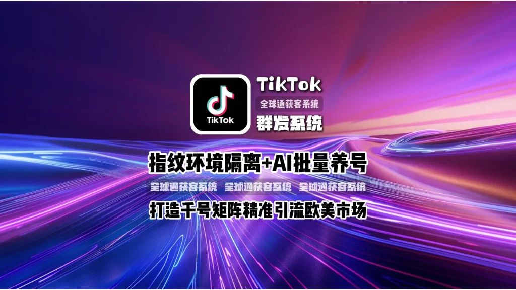 TikTok群发系统：指纹环境隔离+AI批量养号，打造千号矩阵精准引流欧美市场